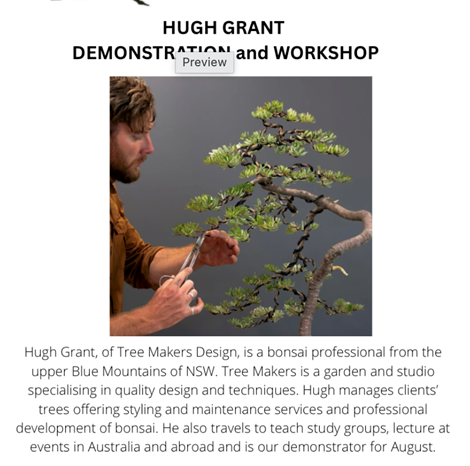 Hugh Grant, of Tree Makers Design, is a bonsai professional from the upper Blue Mountains of NSW. Tree Makers is a garden and studio specialising in quality design and techniques. Hugh manages clients' trees offering styling and maintenance services and professional development of bonsai. He also travels to teach study groups, lecture at events in Australia and abroad and is our demonstrator for August. 